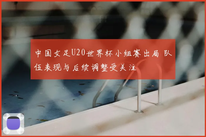 中国女足U20世界杯小组赛出局 队伍表现与后续调整受关注