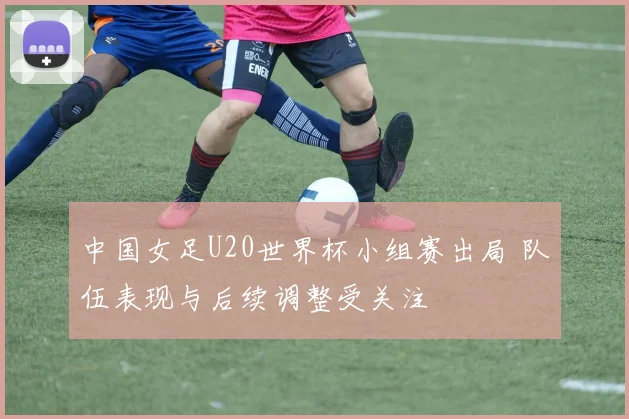 中国女足U20世界杯小组赛出局 队伍表现与后续调整受关注