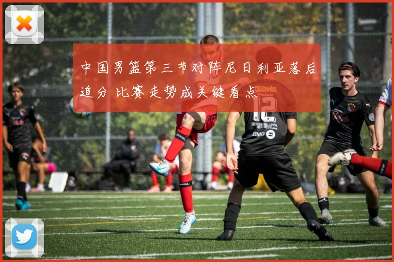 中国男篮第三节对阵尼日利亚落后追分 比赛走势成关键看点