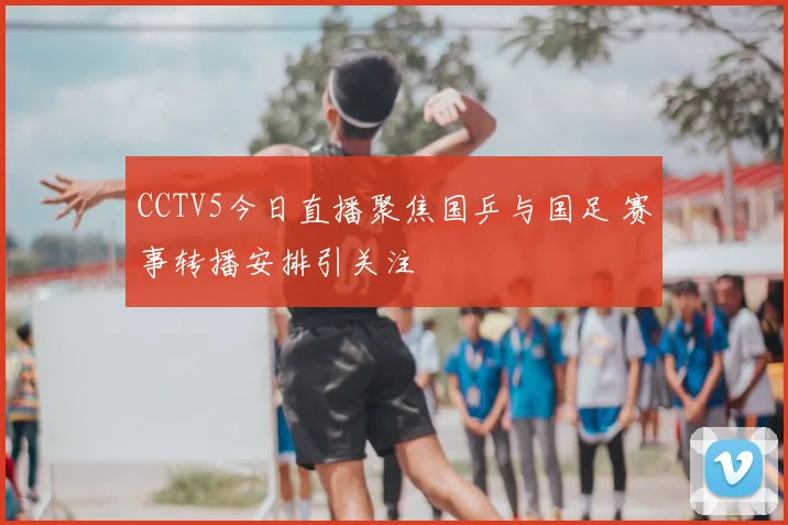 CCTV5今日直播聚焦国乒与国足 赛事转播安排引关注