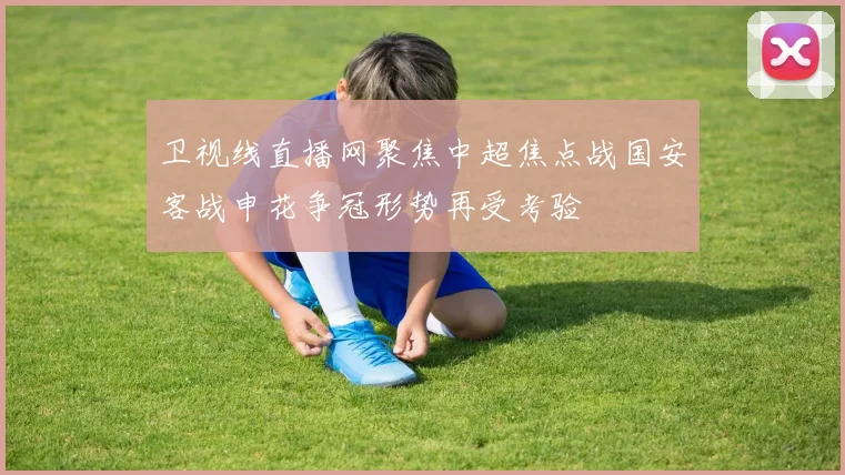 卫视线直播网聚焦中超焦点战国安客战申花争冠形势再受考验