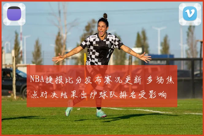 NBA捷报比分发布赛况更新 多场焦点对决结果出炉球队排名受影响