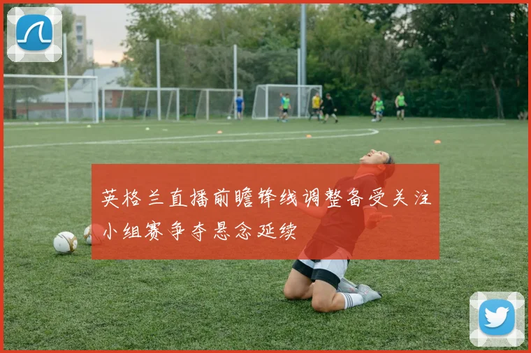 英格兰直播前瞻锋线调整备受关注小组赛争夺悬念延续
