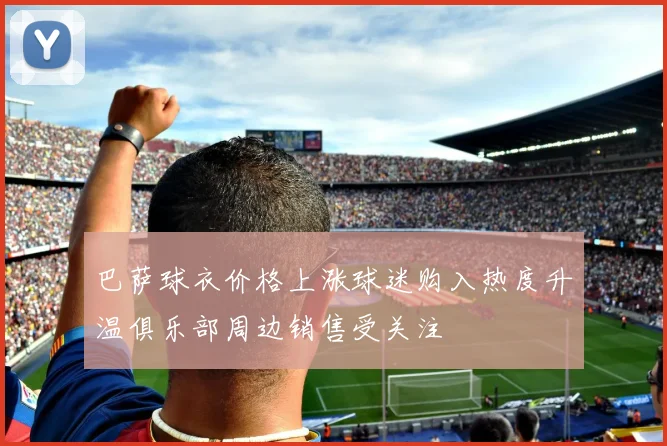 巴萨球衣价格上涨球迷购入热度升温俱乐部周边销售受关注