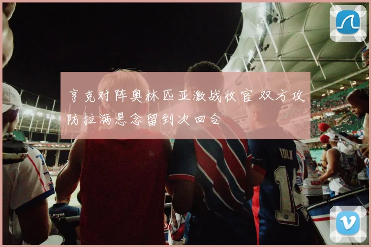 亨克对阵奥林匹亚激战收官 双方攻防拉满悬念留到次回合