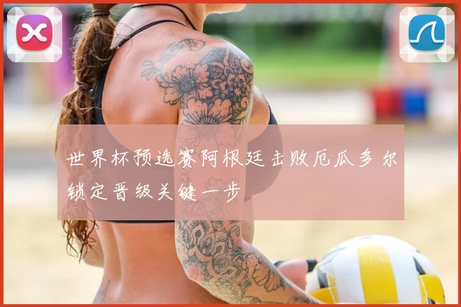 世界杯预选赛阿根廷击败厄瓜多尔锁定晋级关键一步