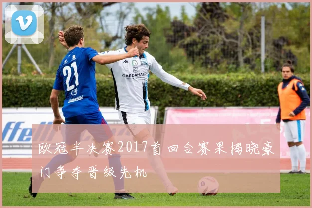 欧冠半决赛2017首回合赛果揭晓豪门争夺晋级先机