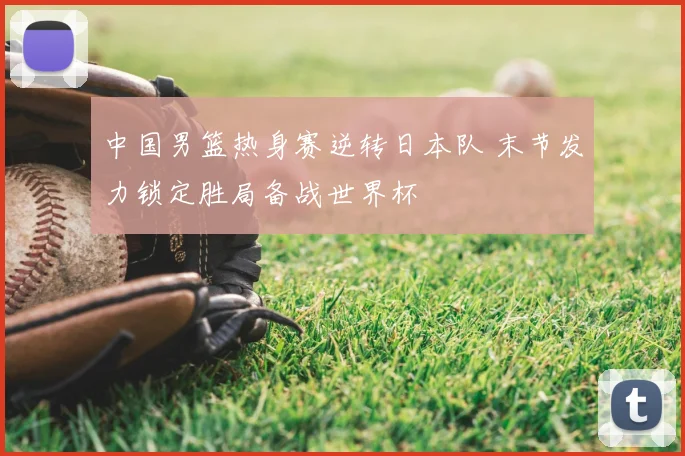 中国男篮热身赛逆转日本队 末节发力锁定胜局备战世界杯