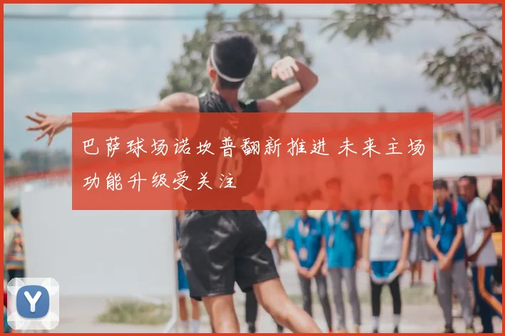 巴萨球场诺坎普翻新推进 未来主场功能升级受关注