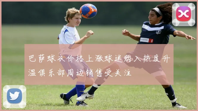 巴萨球衣价格上涨球迷购入热度升温俱乐部周边销售受关注