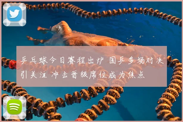 乒乓球今日赛程出炉 国乒多场对决引关注 冲击晋级席位成为焦点