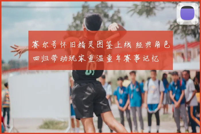 赛尔号怀旧精灵图鉴上线 经典角色回归带动玩家重温童年赛事记忆