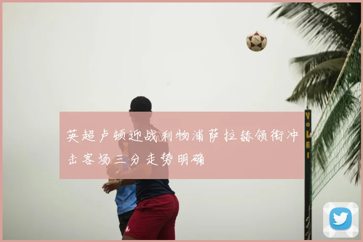 英超卢顿迎战利物浦萨拉赫领衔冲击客场三分走势明确
