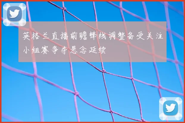 英格兰直播前瞻锋线调整备受关注小组赛争夺悬念延续