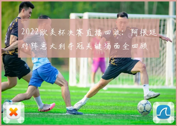 2022欧美杯决赛直播回放：阿根廷对阵意大利夺冠关键场面全回顾