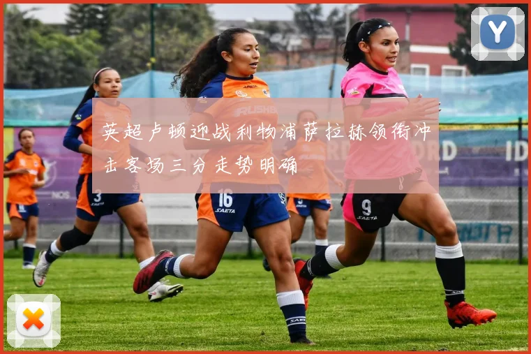 英超卢顿迎战利物浦萨拉赫领衔冲击客场三分走势明确