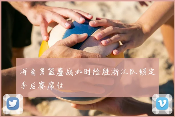 海南男篮鏖战加时险胜浙江队锁定季后赛席位