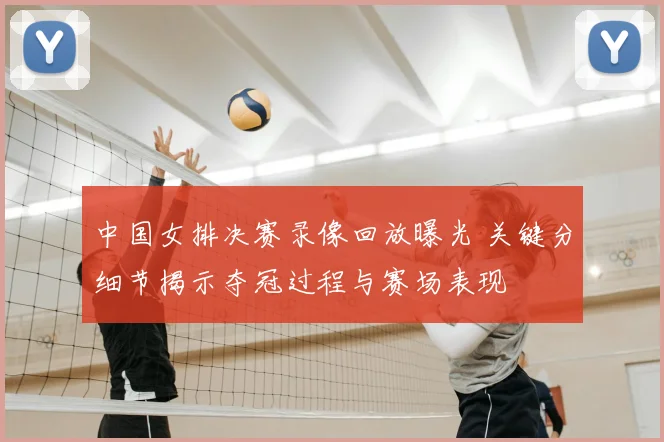 中国女排决赛录像回放曝光 关键分细节揭示夺冠过程与赛场表现