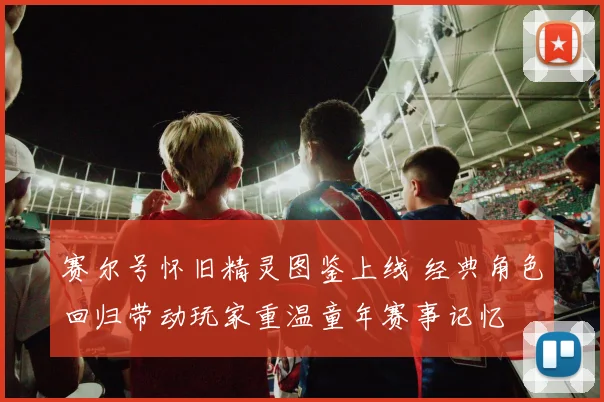 赛尔号怀旧精灵图鉴上线 经典角色回归带动玩家重温童年赛事记忆