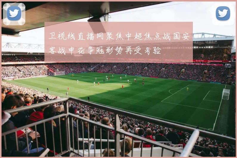 卫视线直播网聚焦中超焦点战国安客战申花争冠形势再受考验