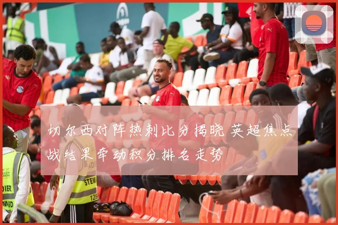 切尔西对阵热刺比分揭晓 英超焦点战结果牵动积分排名走势