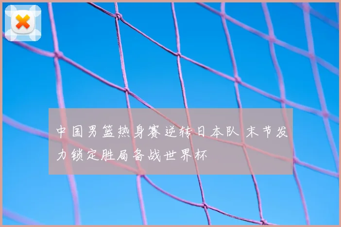 中国男篮热身赛逆转日本队 末节发力锁定胜局备战世界杯