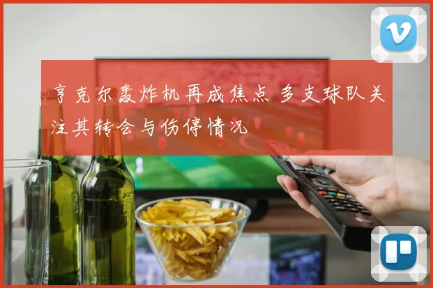亨克尔轰炸机再成焦点 多支球队关注其转会与伤停情况