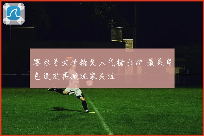 赛尔号女性精灵人气榜出炉 最美角色设定再掀玩家关注