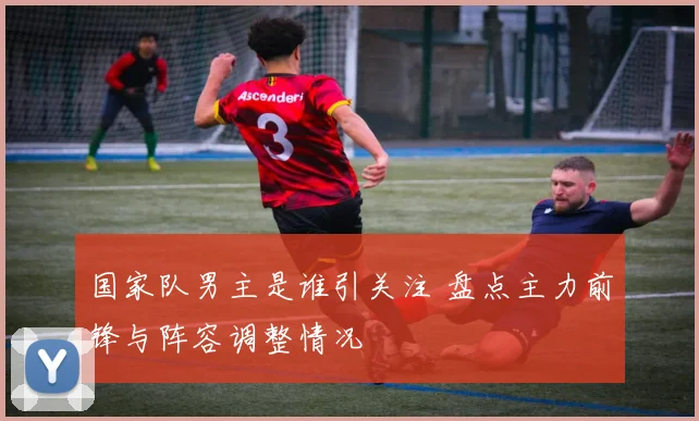 国家队男主是谁引关注 盘点主力前锋与阵容调整情况