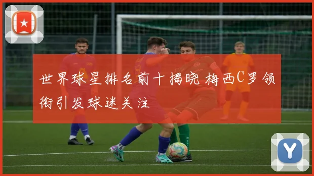 世界球星排名前十揭晓 梅西C罗领衔引发球迷关注