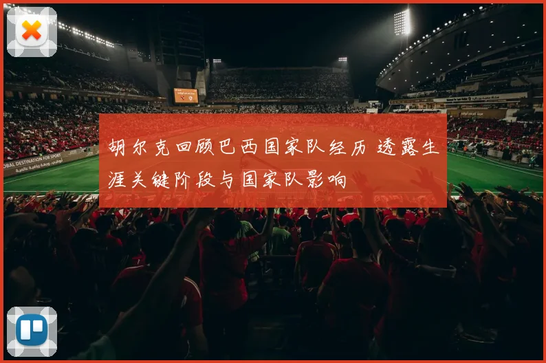 胡尔克回顾巴西国家队经历 透露生涯关键阶段与国家队影响