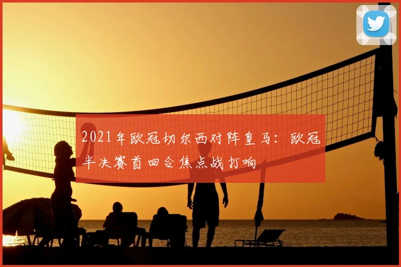2021年欧冠切尔西对阵皇马:欧冠半决赛首回合焦点战打响