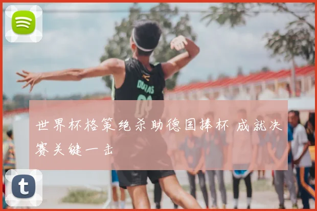 世界杯格策绝杀助德国捧杯 成就决赛关键一击
