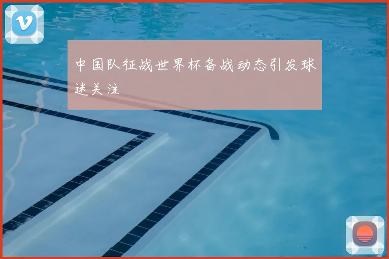 中国队征战世界杯备战动态引发球迷关注