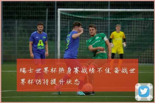瑞士世界杯热身赛战绩不佳 备战世界杯仍待提升状态