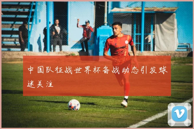 中国队征战世界杯备战动态引发球迷关注